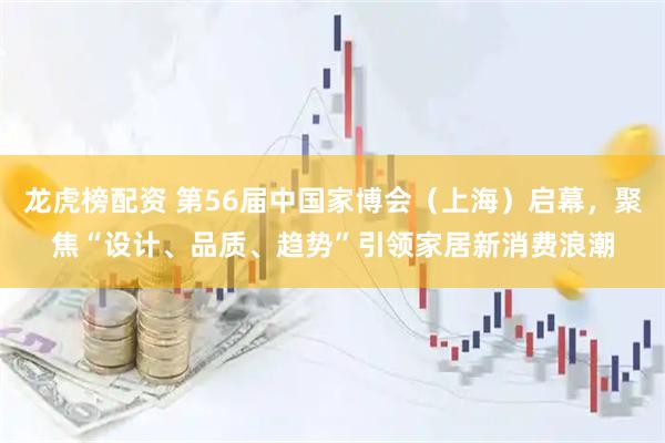 龙虎榜配资 第56届中国家博会（上海）启幕，聚焦“设计、品质、趋势”引领家居新消费浪潮