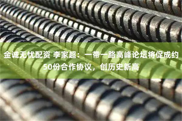 金诚无忧配资 李家超：一带一路高峰论坛将促成约50份合作协议，创历史新高