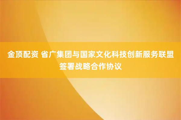金顶配资 省广集团与国家文化科技创新服务联盟签署战略合作协议