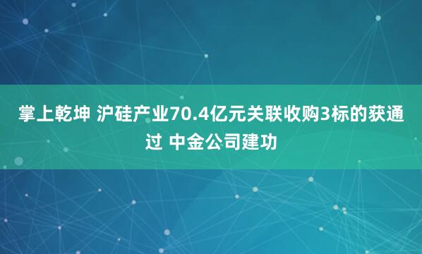 掌上乾坤 沪硅产业70.4亿元关联收购3标的获通过 中金公司建功