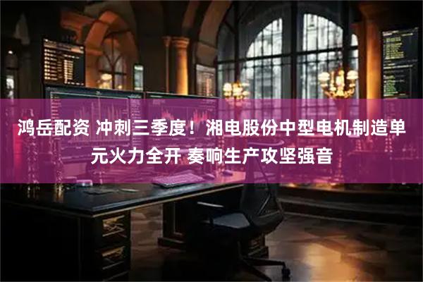鸿岳配资 冲刺三季度！湘电股份中型电机制造单元火力全开 奏响生产攻坚强音