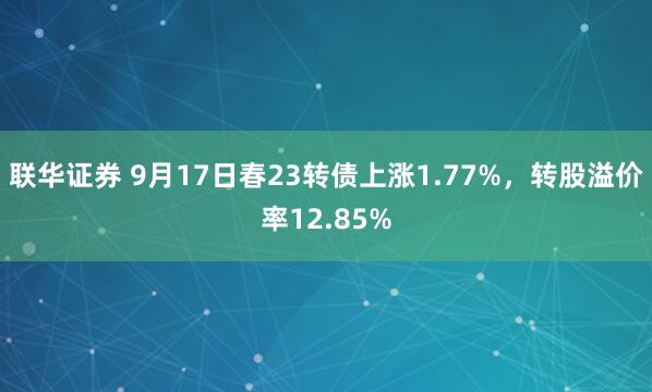 联华证券 9月17日春23转债上涨1.77%，转股溢价率12.85%