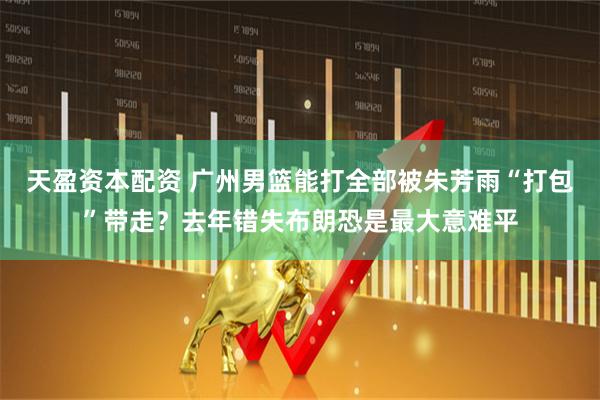 天盈资本配资 广州男篮能打全部被朱芳雨“打包”带走？去年错失布朗恐是最大意难平