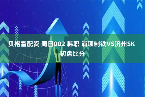 贝格富配资 周日002 韩职 浦项制铁VS济州SK 初盘比分