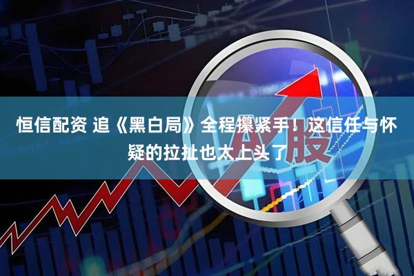 恒信配资 追《黑白局》全程攥紧手！这信任与怀疑的拉扯也太上头了