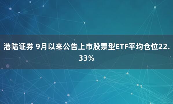 港陆证券 9月以来公告上市股票型ETF平均仓位22.33%