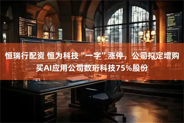 恒瑞行配资 恒为科技“一字”涨停，公司拟定增购买AI应用公司数珩科技75%股份