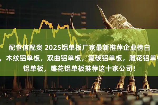 配查信配资 2025铝单板厂家最新推荐企业榜白皮书，冲孔铝单板，木纹铝单板，双曲铝单板，氟碳铝单板，雕花铝单板推荐这十家公司！
