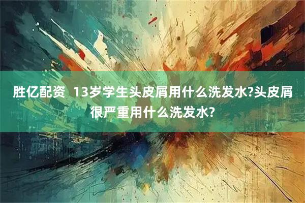 胜亿配资  13岁学生头皮屑用什么洗发水?头皮屑很严重用什么洗发水?