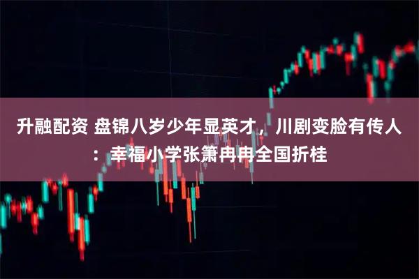 升融配资 盘锦八岁少年显英才，川剧变脸有传人：幸福小学张箫冉冉全国折桂