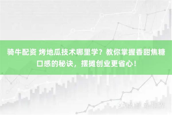 骑牛配资 烤地瓜技术哪里学？教你掌握香甜焦糖口感的秘诀，摆摊创业更省心！