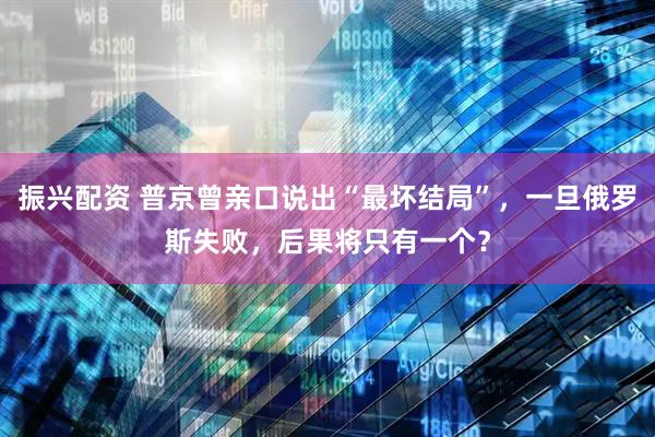 振兴配资 普京曾亲口说出“最坏结局”，一旦俄罗斯失败，后果将只有一个？