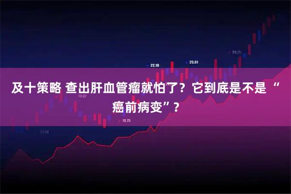 及十策略 查出肝血管瘤就怕了？它到底是不是 “癌前病变”？