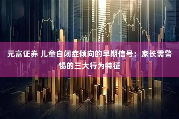 元富证券 儿童自闭症倾向的早期信号：家长需警惕的三大行为特征