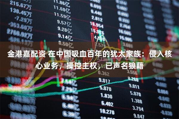 金港嘉配资 在中国吸血百年的犹太家族：侵入核心业务，操控主权，已声名狼藉