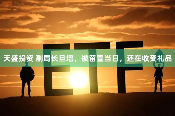 天盛投资 副局长旦增，被留置当日，还在收受礼品