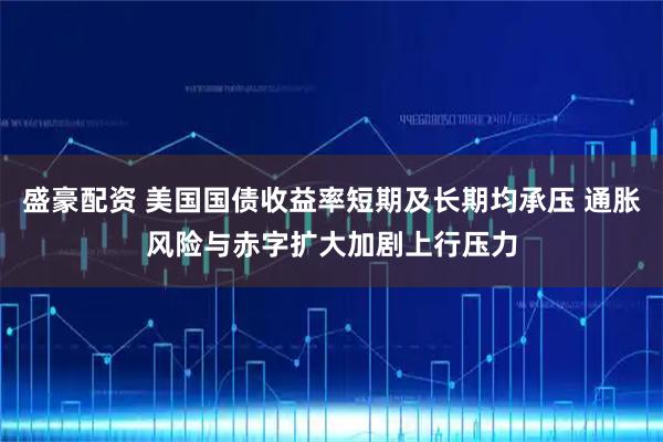 盛豪配资 美国国债收益率短期及长期均承压 通胀风险与赤字扩大加剧上行压力