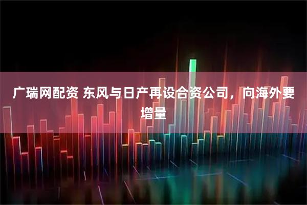 广瑞网配资 东风与日产再设合资公司，向海外要增量