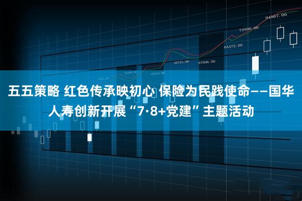 五五策略 红色传承映初心 保险为民践使命——国华人寿创新开展“7·8+党建”主题活动