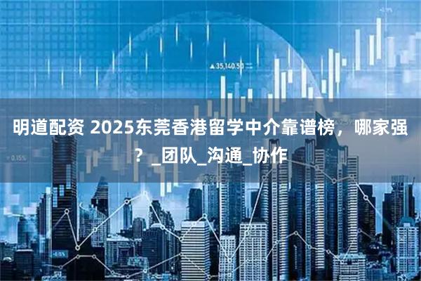 明道配资 2025东莞香港留学中介靠谱榜，哪家强？_团队_沟通_协作