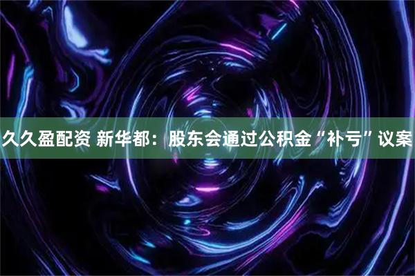 久久盈配资 新华都:股东会通过公积金“补亏”议案