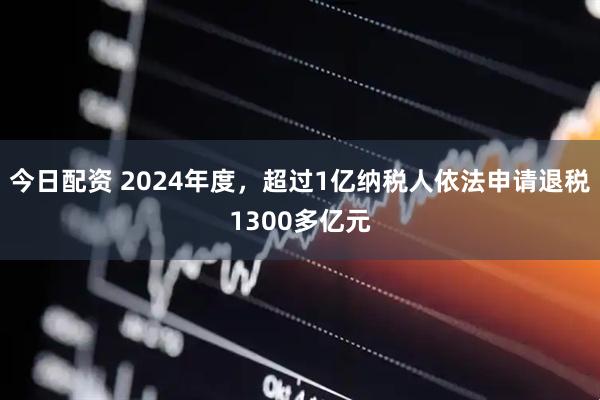 今日配资 2024年度，超过1亿纳税人依法申请退税1300多亿元