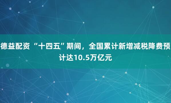德益配资 “十四五”期间，全国累计新增减税降费预计达10.5万亿元