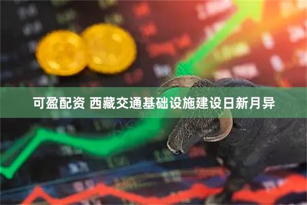 可盈配资 西藏交通基础设施建设日新月异