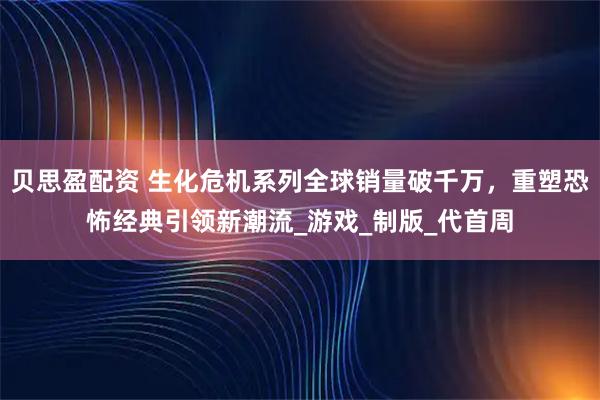 贝思盈配资 生化危机系列全球销量破千万，重塑恐怖经典引领新潮流_游戏_制版_代首周
