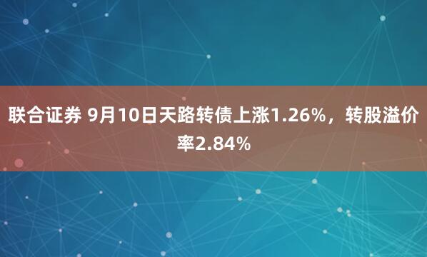 联合证券 9月10日天路转债上涨1.26%，转股溢价率2.84%