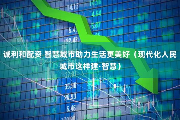 诚利和配资 智慧城市助力生活更美好（现代化人民城市这样建·智慧）