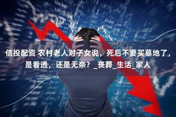 信投配资 农村老人对子女说,死后不要买墓地了,是看透,还是无奈?_丧葬_生活_家人