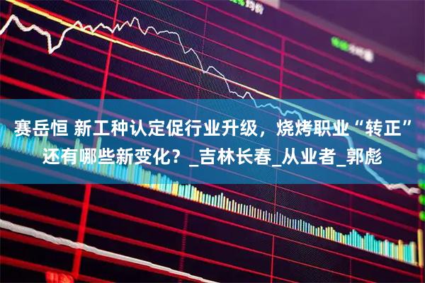 赛岳恒 新工种认定促行业升级，烧烤职业“转正”还有哪些新变化？_吉林长春_从业者_郭彪