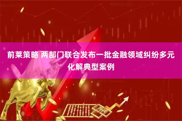 前莱策略 两部门联合发布一批金融领域纠纷多元化解典型案例