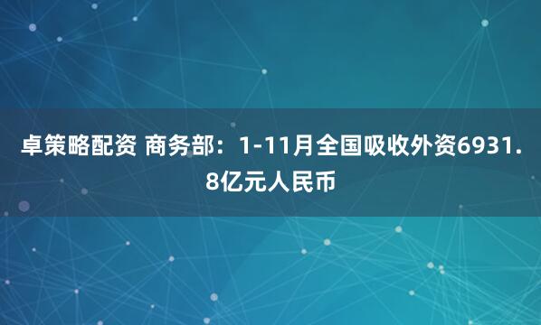 卓策略配资 商务部：1-11月全国吸收外资6931.8亿元人民币