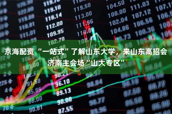京海配资 “一站式”了解山东大学，来山东高招会济南主会场“山大专区”
