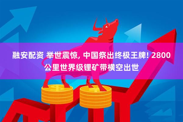 融安配资 举世震惊, 中国祭出终极王牌! 2800公里世界级锂矿带横空出世